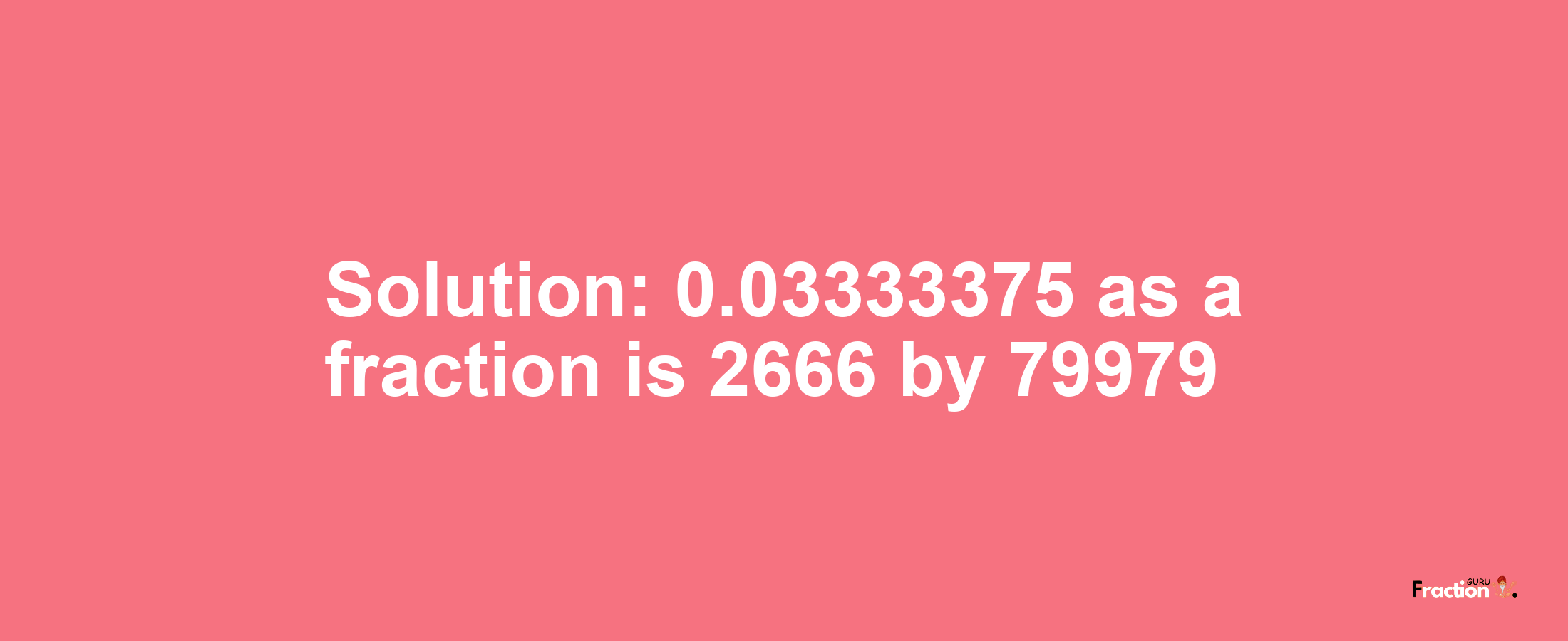 Solution:0.03333375 as a fraction is 2666/79979